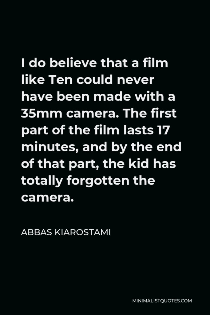 Abbas Kiarostami Quote - I do believe that a film like Ten could never have been made with a 35mm camera. The first part of the film lasts 17 minutes, and by the end of that part, the kid has totally forgotten the camera.