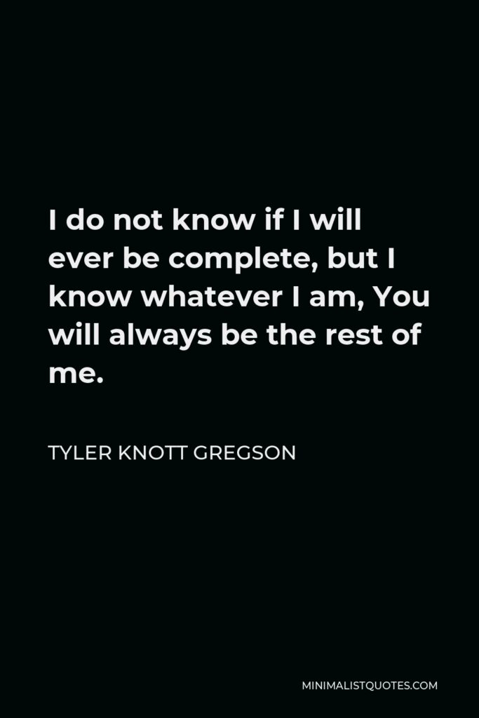 Tyler Knott Gregson Quote - I do not know if I will ever be complete, but I know whatever I am, You will always be the rest of me.