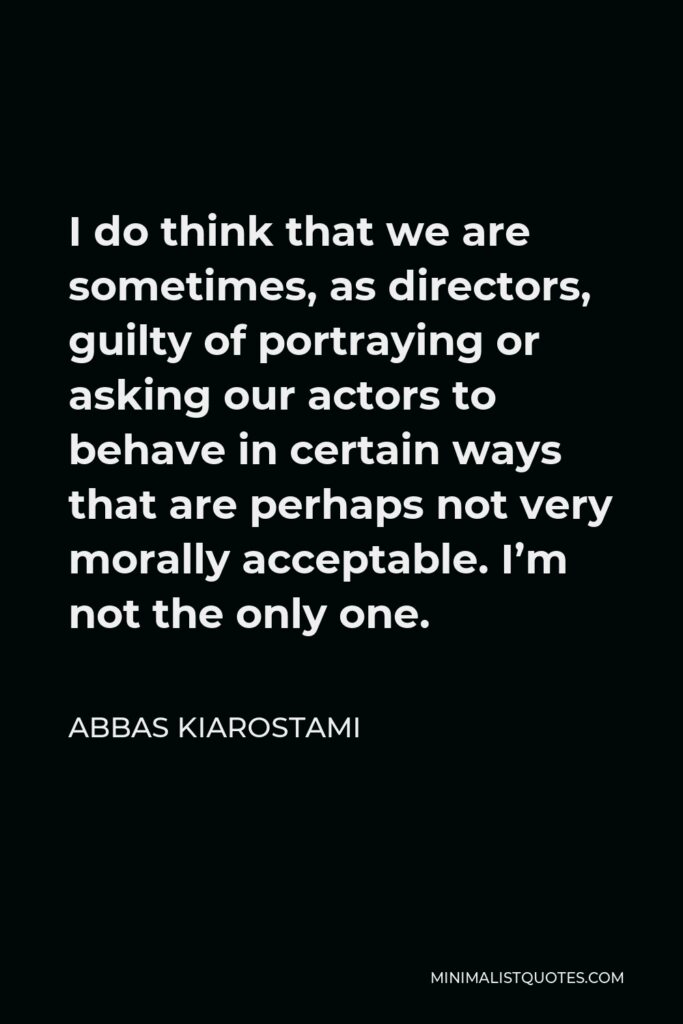 Abbas Kiarostami Quote - I do think that we are sometimes, as directors, guilty of portraying or asking our actors to behave in certain ways that are perhaps not very morally acceptable. I’m not the only one.