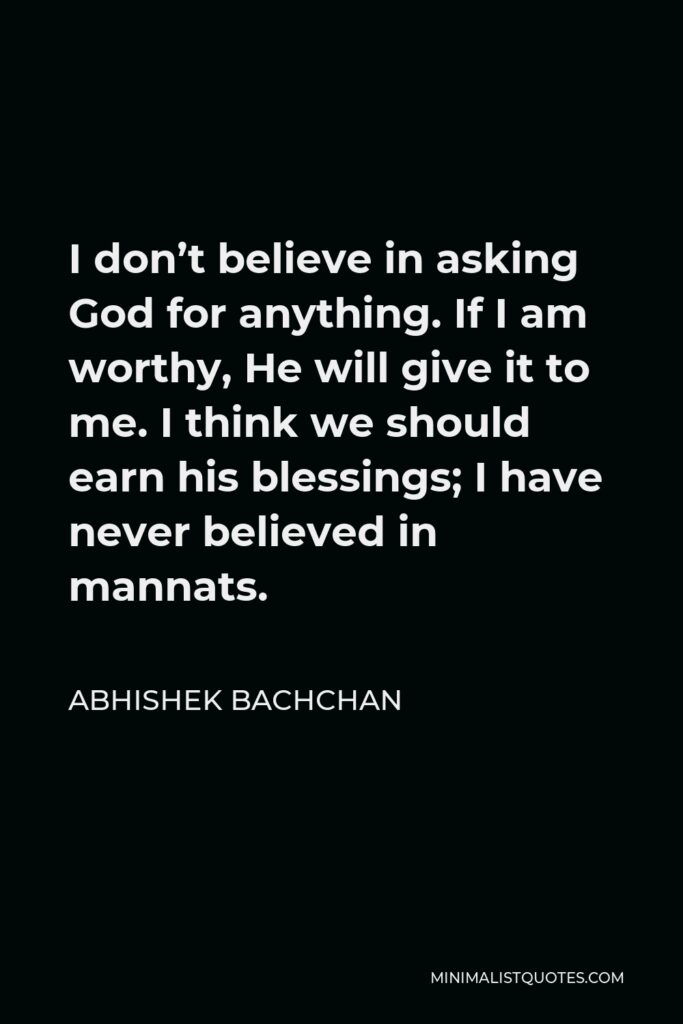 Abhishek Bachchan Quote - I don’t believe in asking God for anything. If I am worthy, He will give it to me. I think we should earn his blessings; I have never believed in mannats.