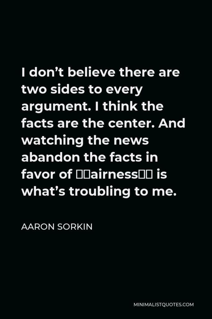 Aaron Sorkin Quote - I don’t believe there are two sides to every argument. I think the facts are the center. And watching the news abandon the facts in favor of “fairness” is what’s troubling to me.