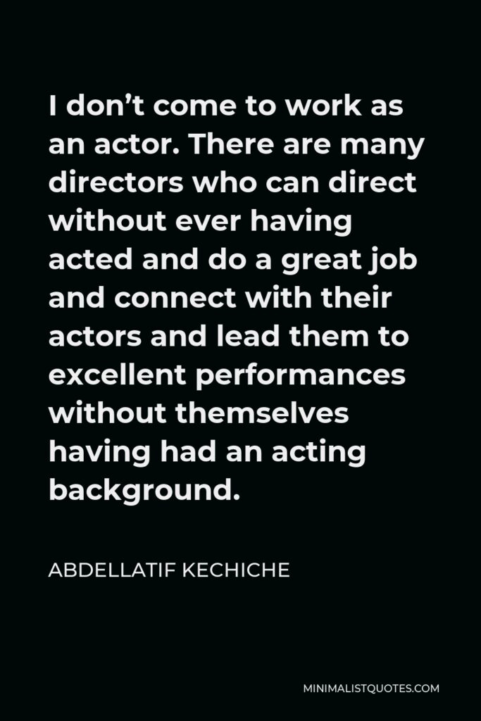 Abdellatif Kechiche Quote - I don’t come to work as an actor. There are many directors who can direct without ever having acted and do a great job and connect with their actors and lead them to excellent performances without themselves having had an acting background.