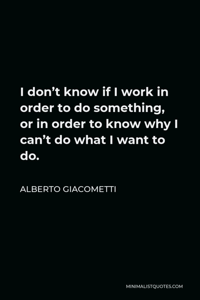 Alberto Giacometti Quote - I don’t know if I work in order to do something, or in order to know why I can’t do what I want to do.