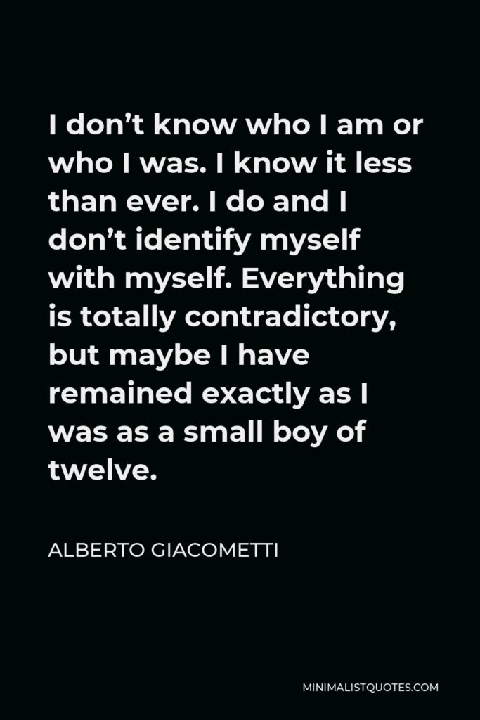 Alberto Giacometti Quote - I don’t know who I am or who I was. I know it less than ever. I do and I don’t identify myself with myself. Everything is totally contradictory, but maybe I have remained exactly as I was as a small boy of twelve.