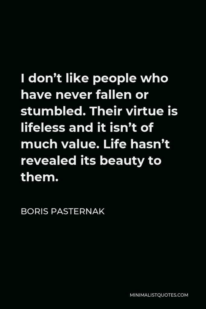 Boris Pasternak Quote - I don’t like people who have never fallen or stumbled. Their virtue is lifeless and it isn’t of much value. Life hasn’t revealed its beauty to them.