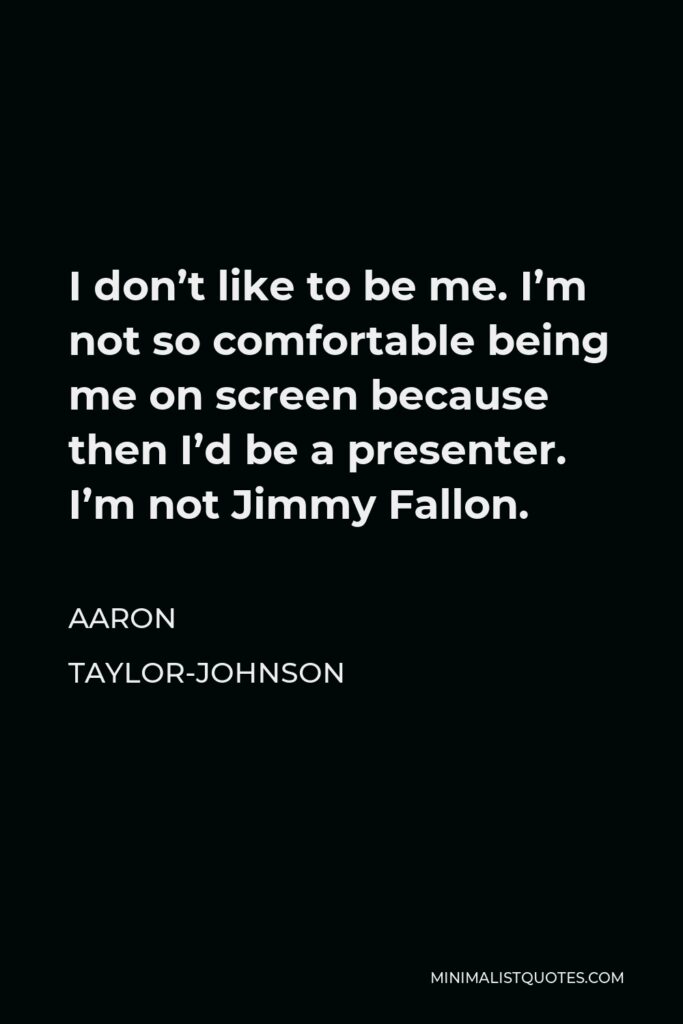 Aaron Taylor-Johnson Quote - I don’t like to be me. I’m not so comfortable being me on screen because then I’d be a presenter. I’m not Jimmy Fallon.