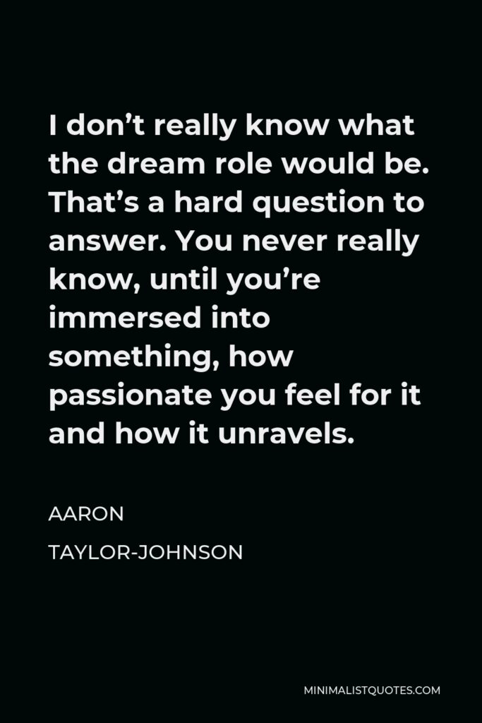 Aaron Taylor-Johnson Quote - I don’t really know what the dream role would be. That’s a hard question to answer. You never really know, until you’re immersed into something, how passionate you feel for it and how it unravels.