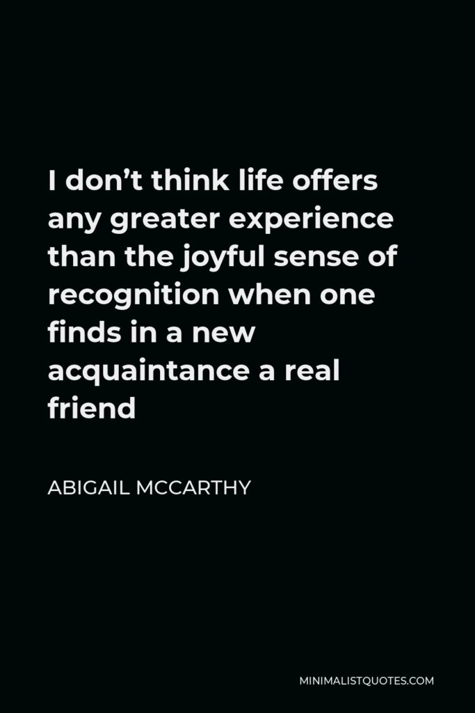 Abigail McCarthy Quote - I don’t think life offers any greater experience than the joyful sense of recognition when one finds in a new acquaintance a real friend