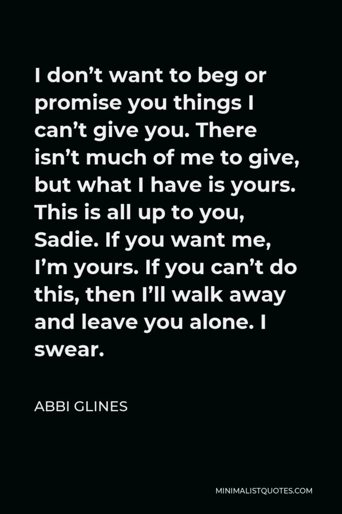 Abbi Glines Quote - I don’t want to beg or promise you things I can’t give you. There isn’t much of me to give, but what I have is yours. This is all up to you, Sadie. If you want me, I’m yours. If you can’t do this, then I’ll walk away and leave you alone. I swear.