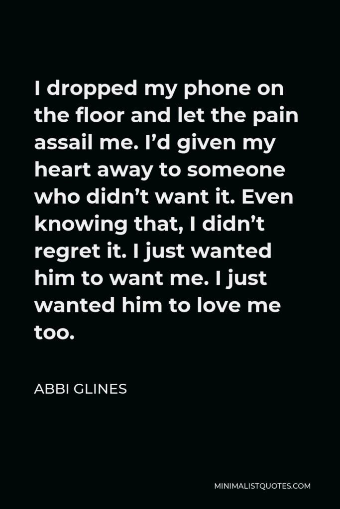 Abbi Glines Quote - I dropped my phone on the floor and let the pain assail me. I’d given my heart away to someone who didn’t want it. Even knowing that, I didn’t regret it. I just wanted him to want me. I just wanted him to love me too.