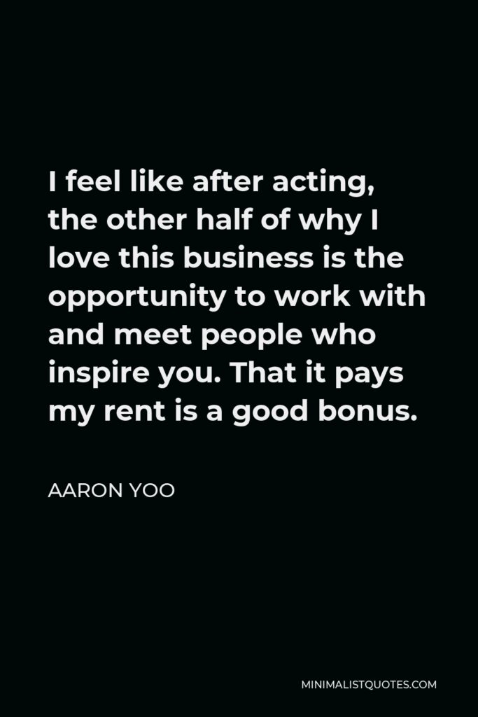 Aaron Yoo Quote - I feel like after acting, the other half of why I love this business is the opportunity to work with and meet people who inspire you. That it pays my rent is a good bonus.
