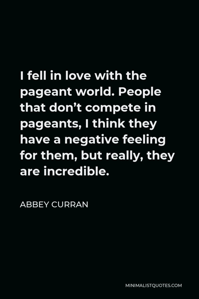 Abbey Curran Quote - I fell in love with the pageant world. People that don’t compete in pageants, I think they have a negative feeling for them, but really, they are incredible.