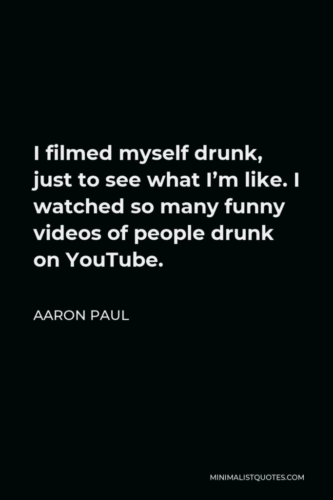 Aaron Paul Quote - I filmed myself drunk, just to see what I’m like. I watched so many funny videos of people drunk on YouTube.