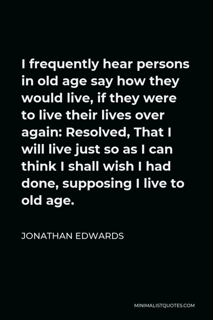 Jonathan Edwards Quote - I frequently hear persons in old age say how they would live, if they were to live their lives over again: Resolved, That I will live just so as I can think I shall wish I had done, supposing I live to old age.