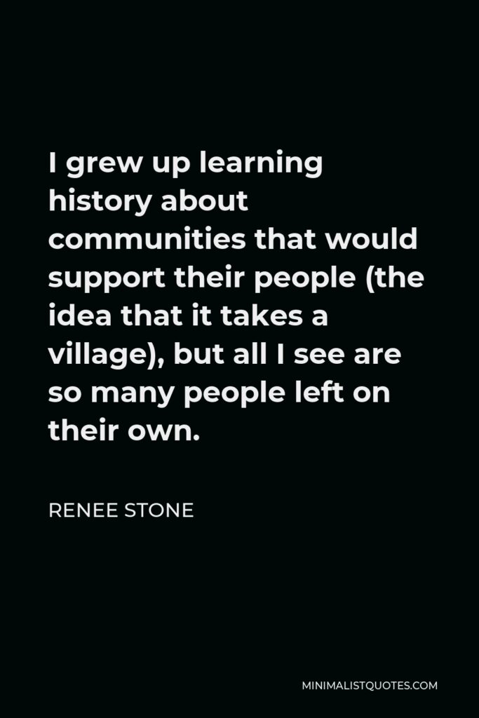 Renee Stone Quote - I grew up learning history about communities that would support their people (the idea that it takes a village), but all I see are so many people left on their own.