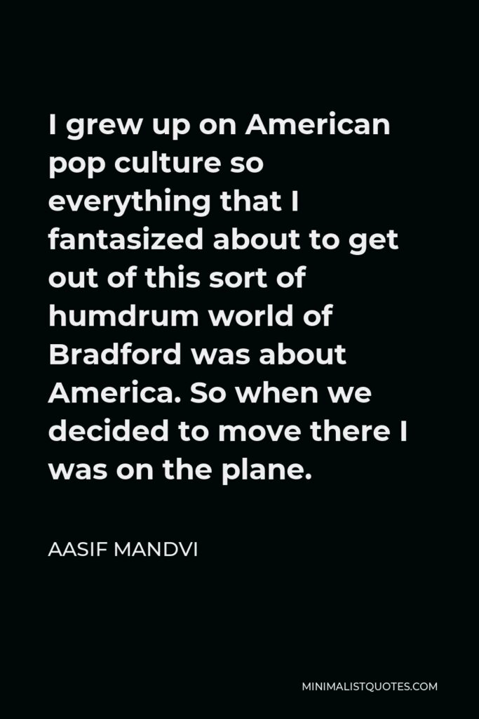 Aasif Mandvi Quote - I grew up on American pop culture so everything that I fantasized about to get out of this sort of humdrum world of Bradford was about America. So when we decided to move there I was on the plane.