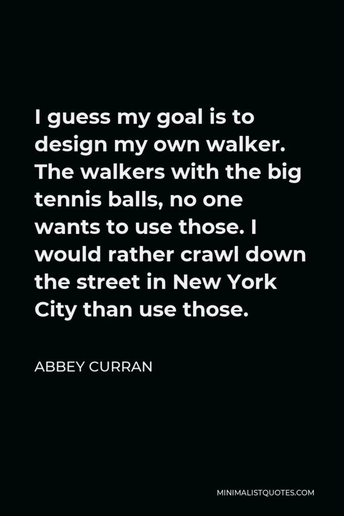 Abbey Curran Quote - I guess my goal is to design my own walker. The walkers with the big tennis balls, no one wants to use those. I would rather crawl down the street in New York City than use those.