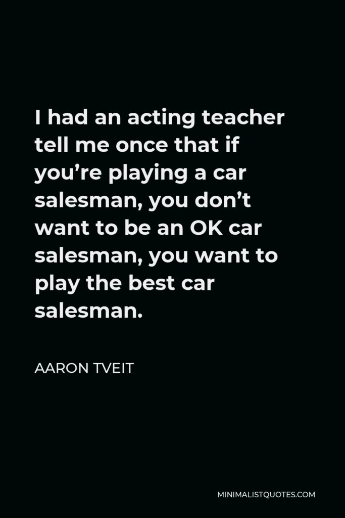 Aaron Tveit Quote - I had an acting teacher tell me once that if you’re playing a car salesman, you don’t want to be an OK car salesman, you want to play the best car salesman.