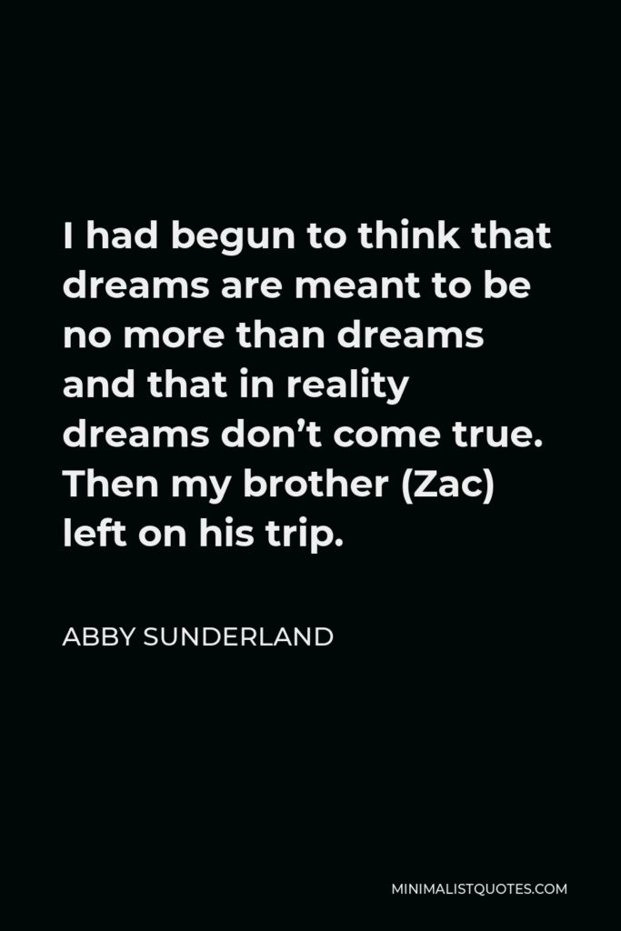 Abby Sunderland Quote - I had begun to think that dreams are meant to be no more than dreams and that in reality dreams don’t come true. Then my brother (Zac) left on his trip.