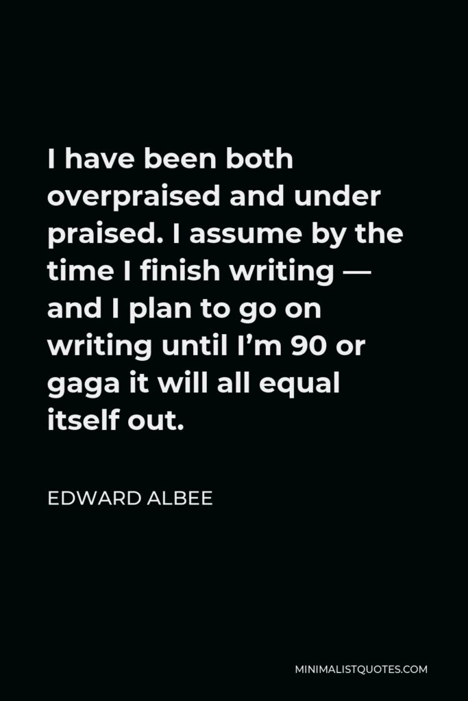 Edward Albee Quote - I have been both overpraised and under praised. I assume by the time I finish writing — and I plan to go on writing until I’m 90 or gaga it will all equal itself out.