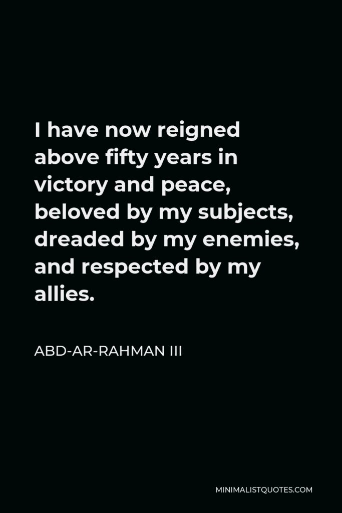 Abd-ar-Rahman III Quote - I have now reigned above fifty years in victory and peace, beloved by my subjects, dreaded by my enemies, and respected by my allies.