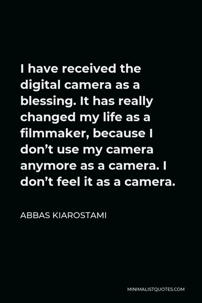 Abbas Kiarostami Quote - I have received the digital camera as a blessing. It has really changed my life as a filmmaker, because I don’t use my camera anymore as a camera. I don’t feel it as a camera.