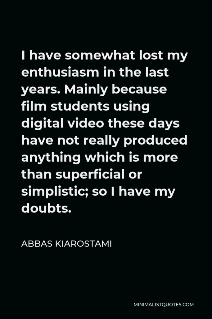 Abbas Kiarostami Quote - I have somewhat lost my enthusiasm in the last years. Mainly because film students using digital video these days have not really produced anything which is more than superficial or simplistic; so I have my doubts.