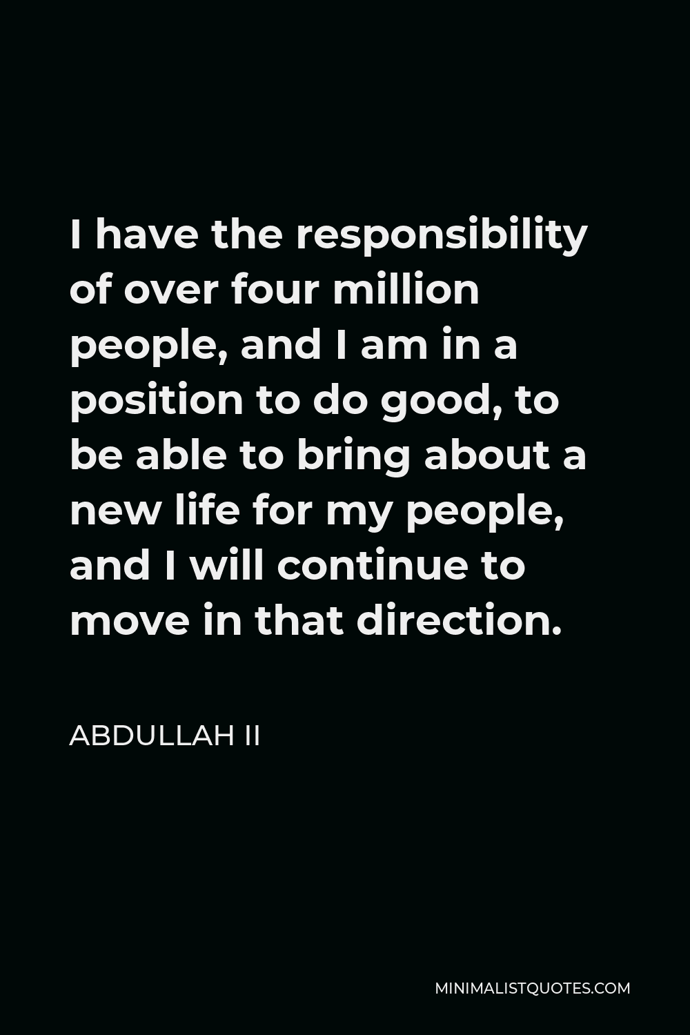Abdullah II Quote - I have the responsibility of over four million people, and I am in a position to do good, to be able to bring about a new life for my people, and I will continue to move in that direction.
