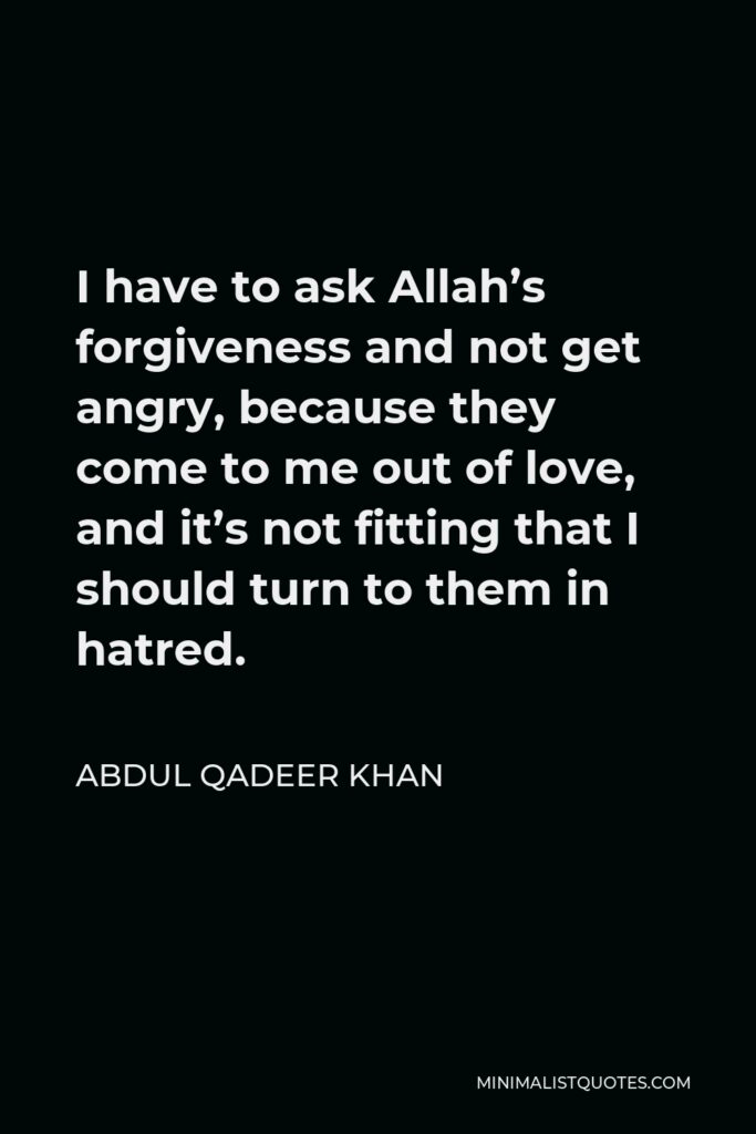 Abdul Qadeer Khan Quote - I have to ask Allah’s forgiveness and not get angry, because they come to me out of love, and it’s not fitting that I should turn to them in hatred.