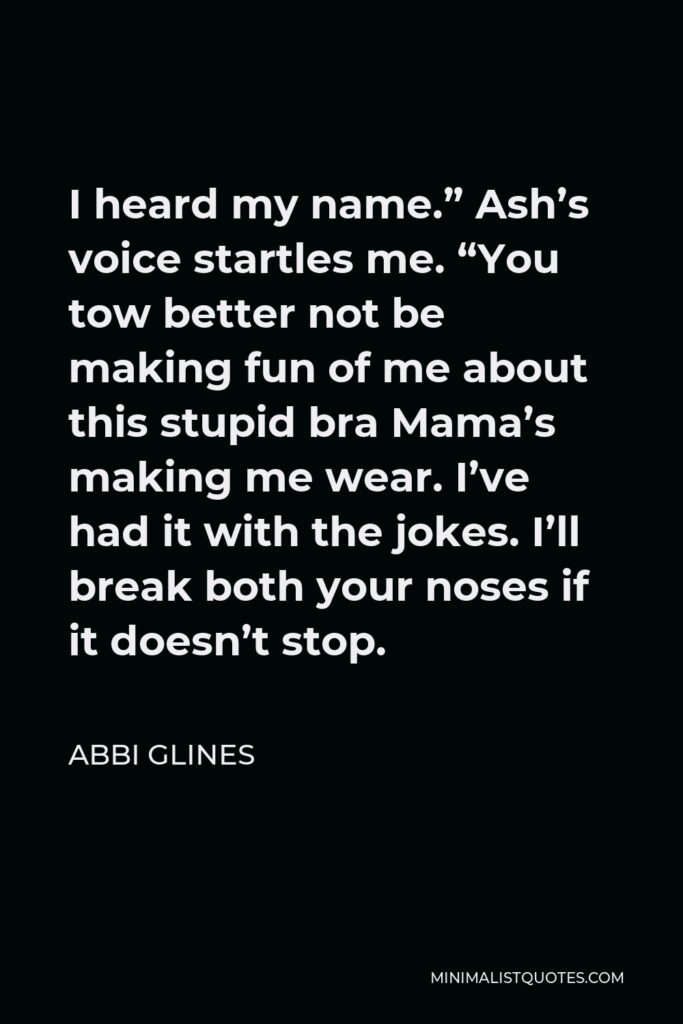 Abbi Glines Quote - I heard my name.” Ash’s voice startles me. “You tow better not be making fun of me about this stupid bra Mama’s making me wear. I’ve had it with the jokes. I’ll break both your noses if it doesn’t stop.