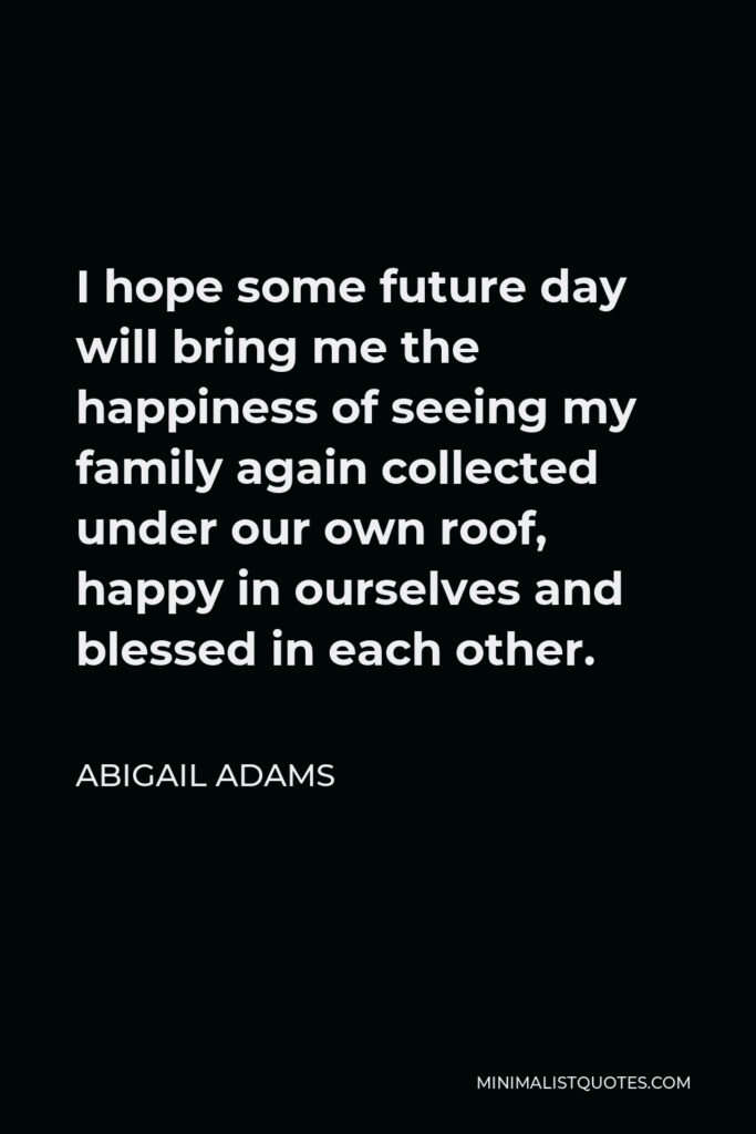 Abigail Adams Quote - I hope some future day will bring me the happiness of seeing my family again collected under our own roof, happy in ourselves and blessed in each other.