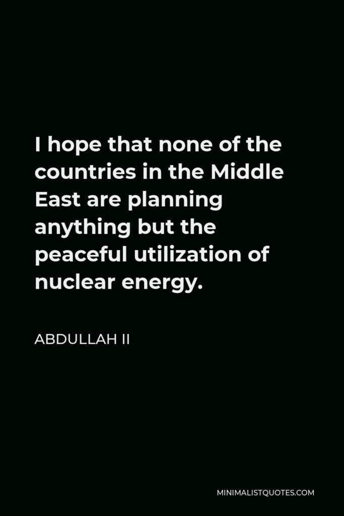 Abdullah II Quote - I hope that none of the countries in the Middle East are planning anything but the peaceful utilization of nuclear energy.