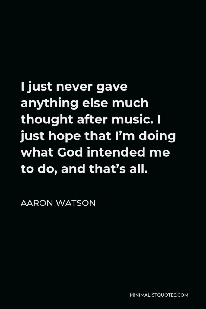 Aaron Watson Quote - I just never gave anything else much thought after music. I just hope that I’m doing what God intended me to do, and that’s all.