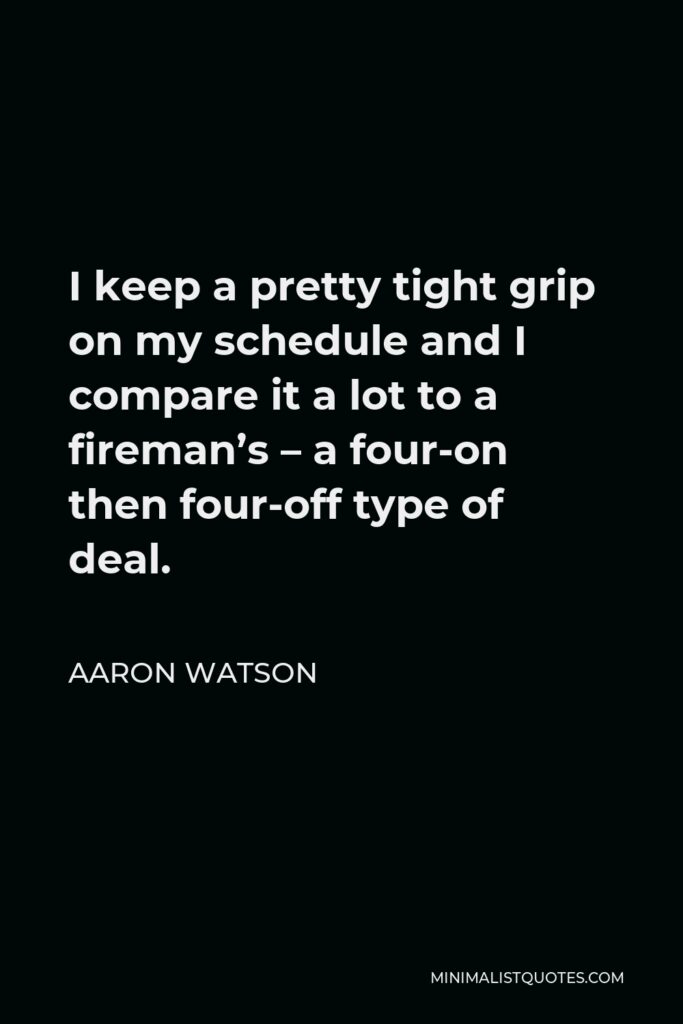Aaron Watson Quote - I keep a pretty tight grip on my schedule and I compare it a lot to a fireman’s – a four-on then four-off type of deal.