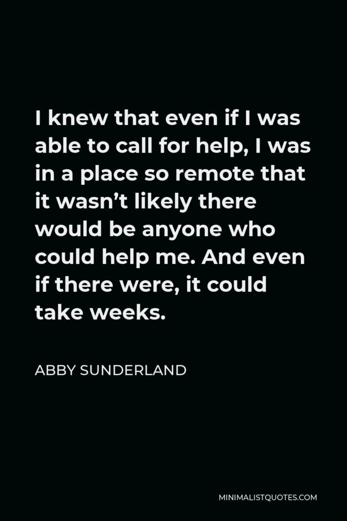 Abby Sunderland Quote - I knew that even if I was able to call for help, I was in a place so remote that it wasn’t likely there would be anyone who could help me. And even if there were, it could take weeks.