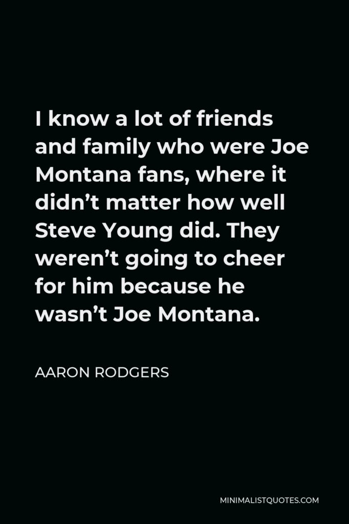 Aaron Rodgers Quote - I know a lot of friends and family who were Joe Montana fans, where it didn’t matter how well Steve Young did. They weren’t going to cheer for him because he wasn’t Joe Montana.