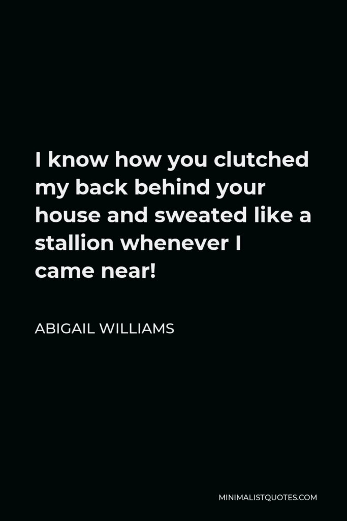 Abigail Williams Quote - I know how you clutched my back behind your house and sweated like a stallion whenever I came near!