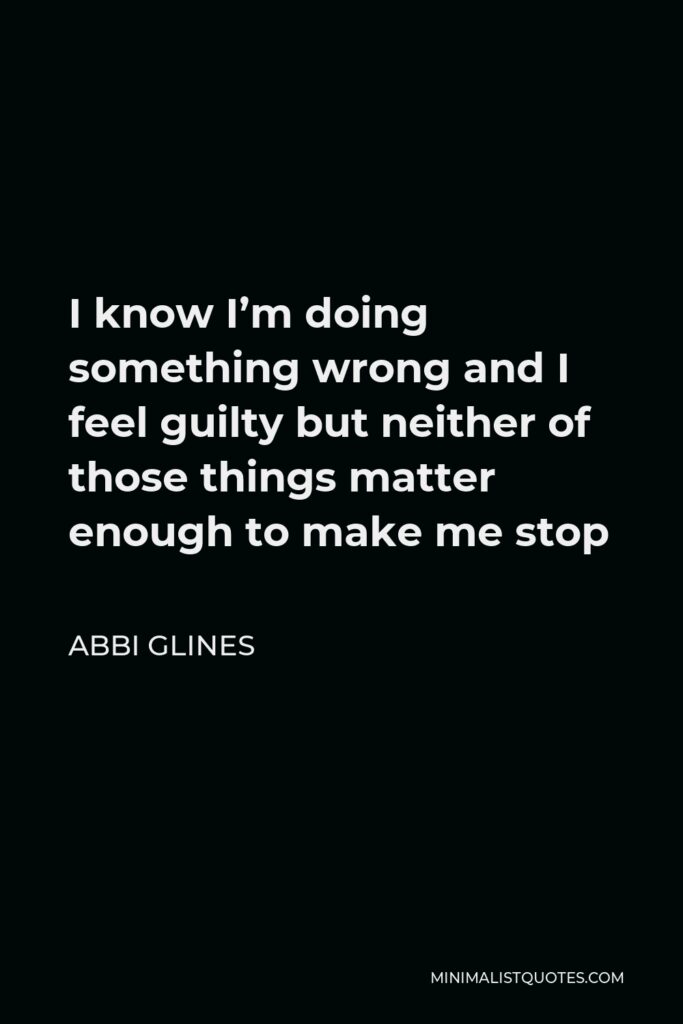 Abbi Glines Quote - I know I’m doing something wrong and I feel guilty but neither of those things matter enough to make me stop