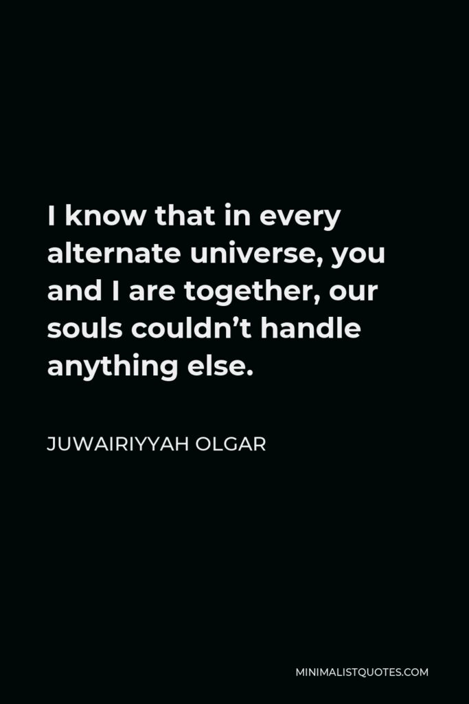 Juwairiyyah Olgar Quote - I know that in every alternate universe, you and I are together, our souls couldn’t handle anything else.