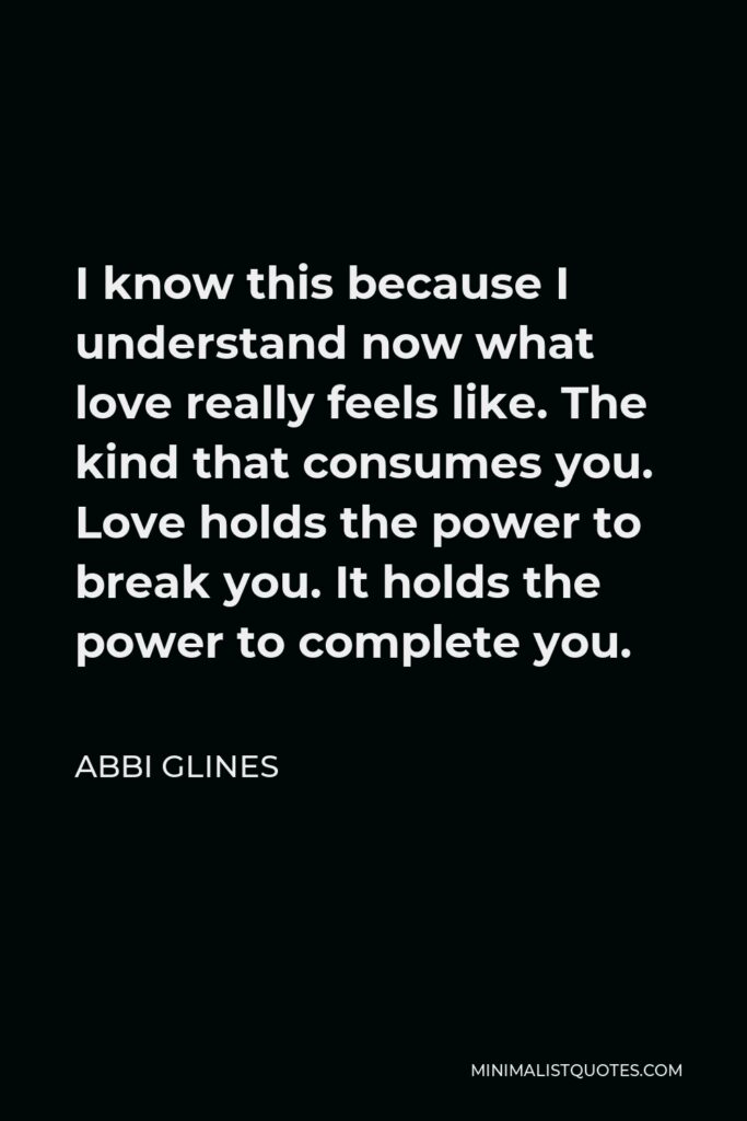 Abbi Glines Quote - I know this because I understand now what love really feels like. The kind that consumes you. Love holds the power to break you. It holds the power to complete you.