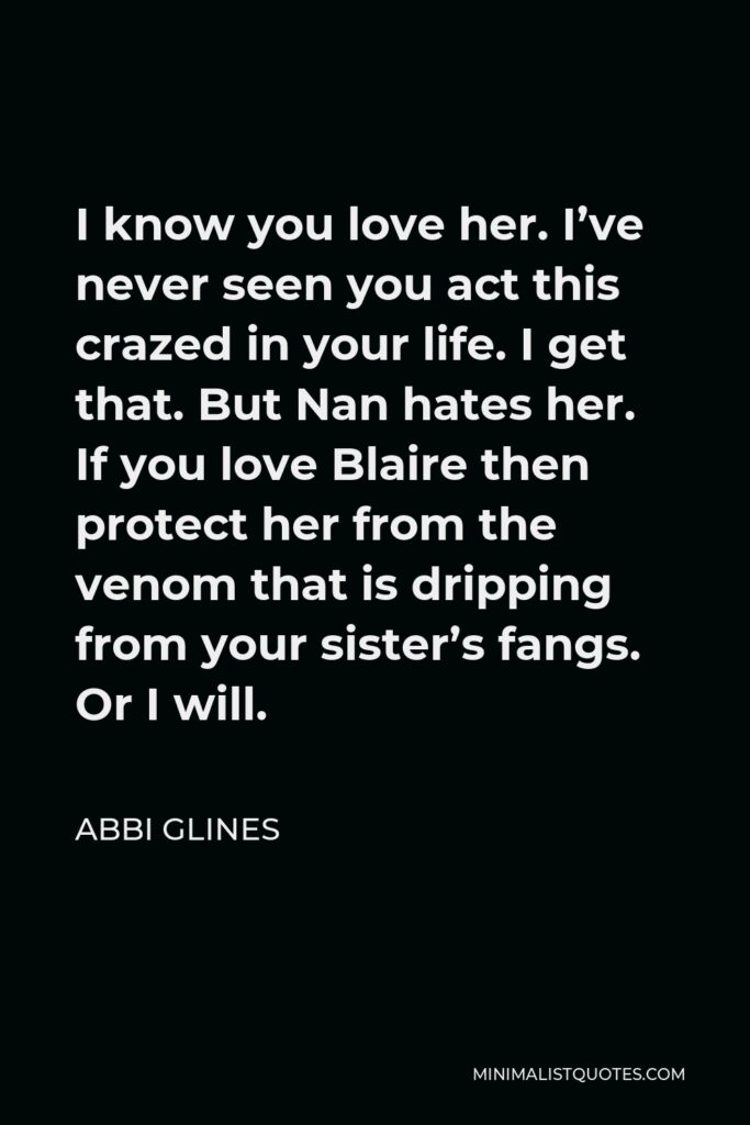 Abbi Glines Quote - I know you love her. I’ve never seen you act this crazed in your life. I get that. But Nan hates her. If you love Blaire then protect her from the venom that is dripping from your sister’s fangs. Or I will.