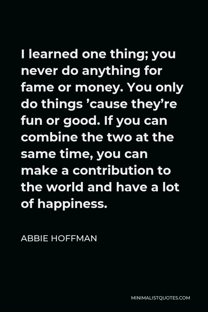 Abbie Hoffman Quote - I learned one thing; you never do anything for fame or money. You only do things ’cause they’re fun or good. If you can combine the two at the same time, you can make a contribution to the world and have a lot of happiness.