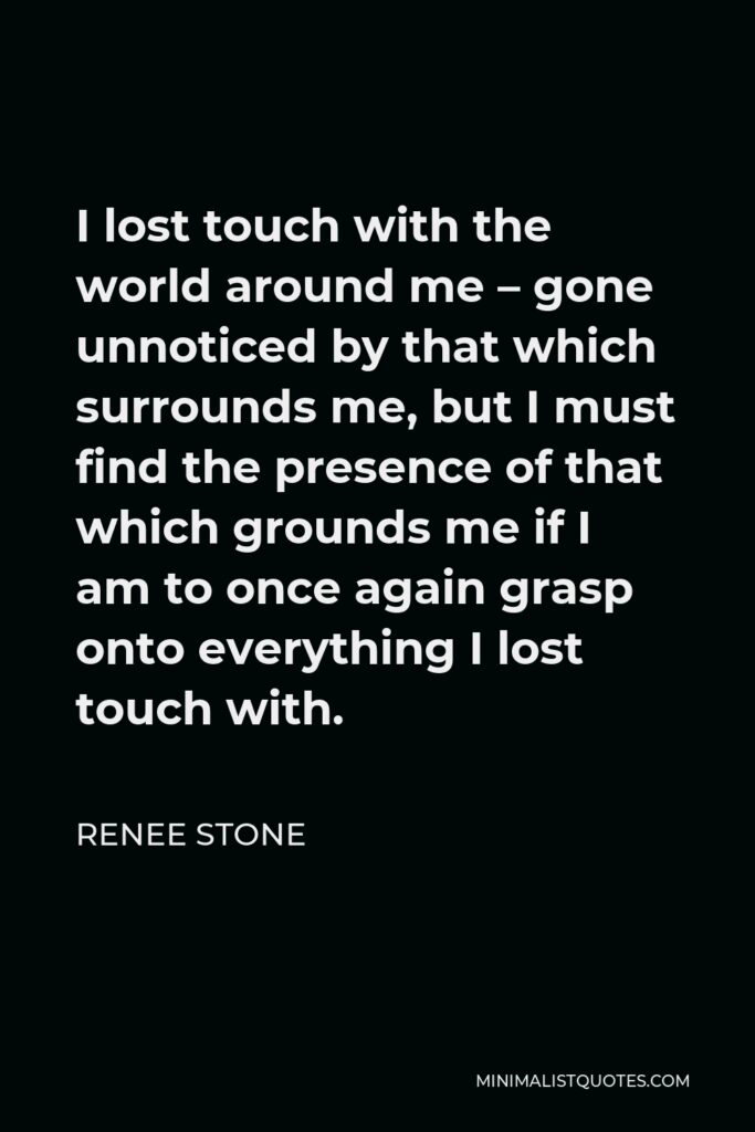 Renee Stone Quote - I lost touch with the world around me – gone unnoticed by that which surrounds me, but I must find the presence of that which grounds me if I am to once again grasp onto everything I lost touch with.