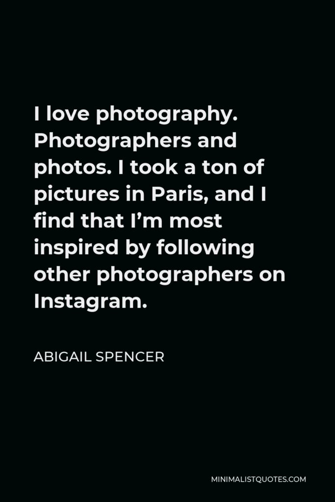 Abigail Spencer Quote - I love photography. Photographers and photos. I took a ton of pictures in Paris, and I find that I’m most inspired by following other photographers on Instagram.