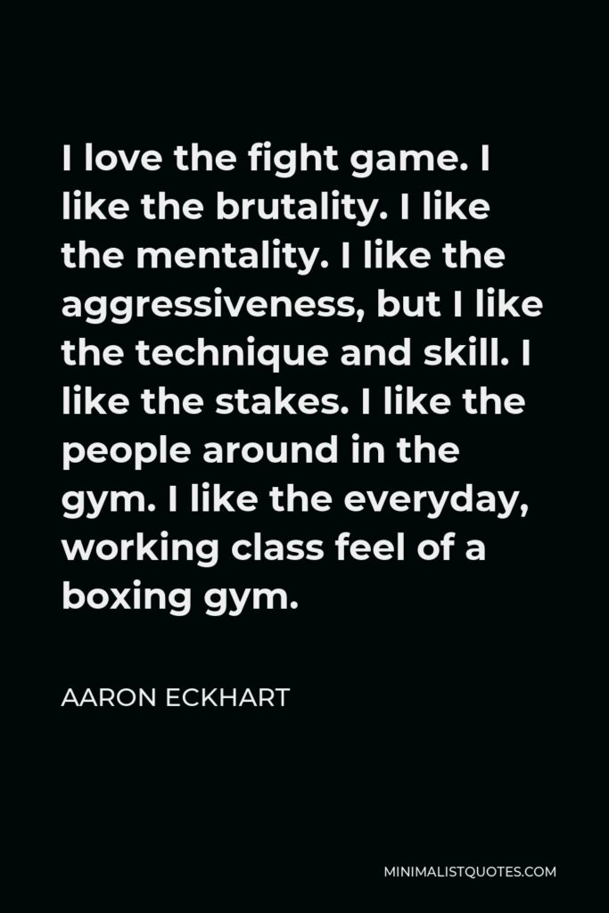 Aaron Eckhart Quote - I love the fight game. I like the brutality. I like the mentality. I like the aggressiveness, but I like the technique and skill. I like the stakes. I like the people around in the gym. I like the everyday, working class feel of a boxing gym.
