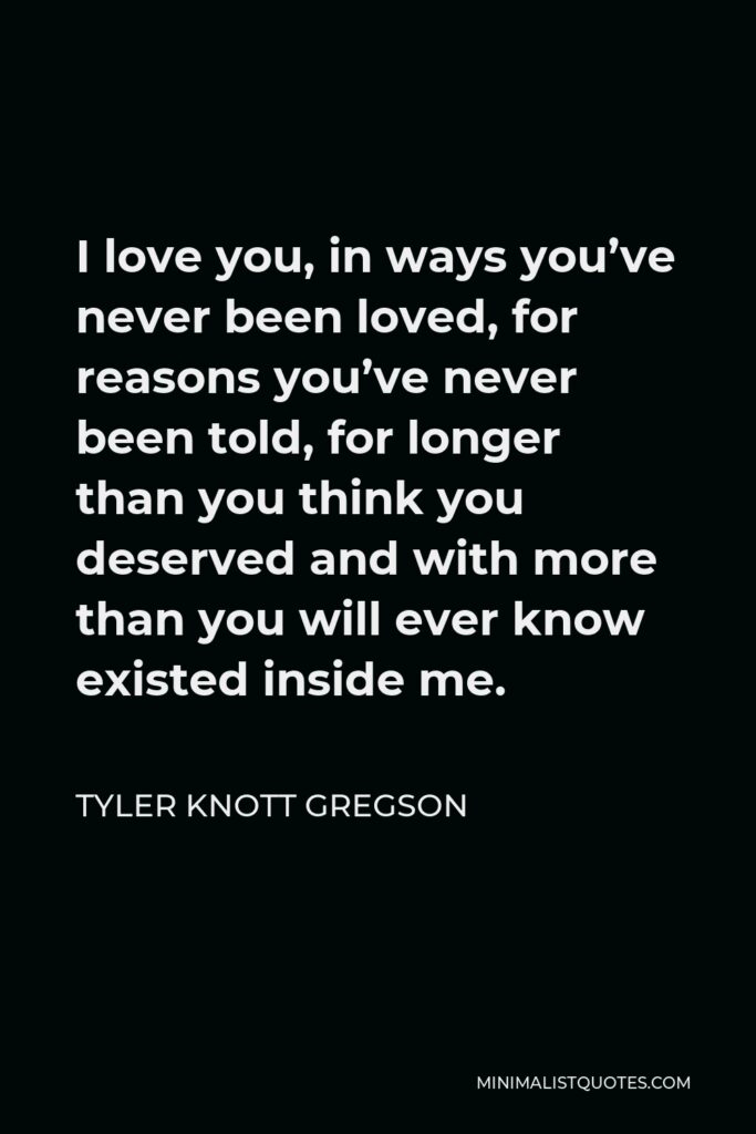 Tyler Knott Gregson Quote - I love you, in ways you’ve never been loved, for reasons you’ve never been told, for longer than you think you deserved and with more than you will ever know existed inside me.