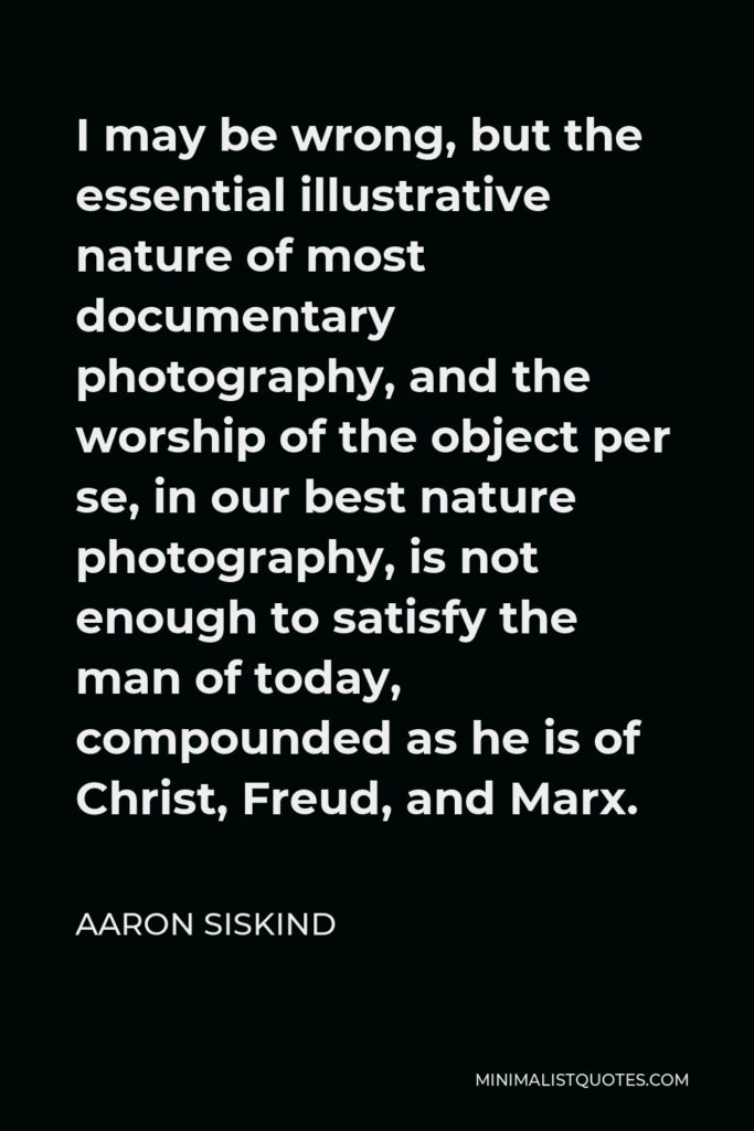 Aaron Siskind Quote - I may be wrong, but the essential illustrative nature of most documentary photography, and the worship of the object per se, in our best nature photography, is not enough to satisfy the man of today, compounded as he is of Christ, Freud, and Marx.