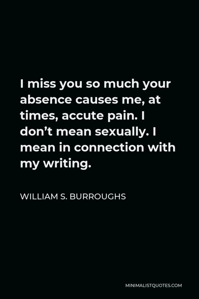 William S. Burroughs Quote - I miss you so much your absence causes me, at times, accute pain. I don’t mean sexually. I mean in connection with my writing.