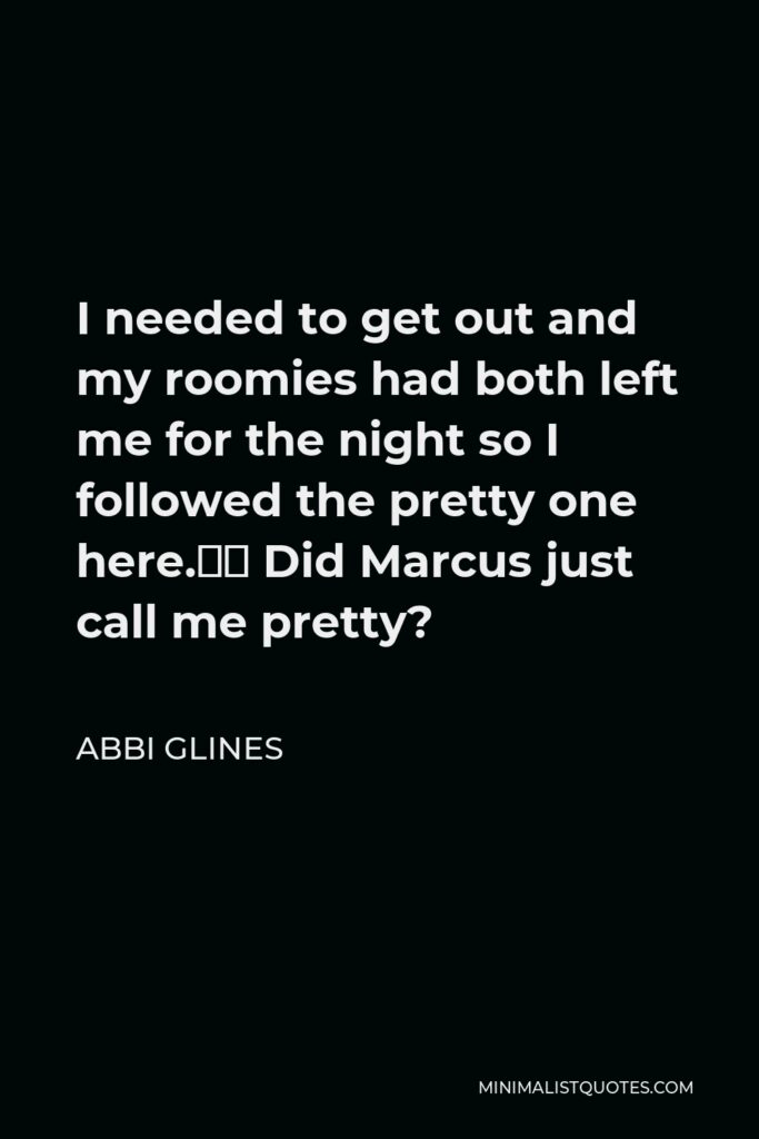 Abbi Glines Quote - I needed to get out and my roomies had both left me for the night so I followed the pretty one here.” Did Marcus just call me pretty?
