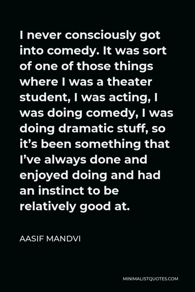 Aasif Mandvi Quote - I never consciously got into comedy. It was sort of one of those things where I was a theater student, I was acting, I was doing comedy, I was doing dramatic stuff, so it’s been something that I’ve always done and enjoyed doing and had an instinct to be relatively good at.